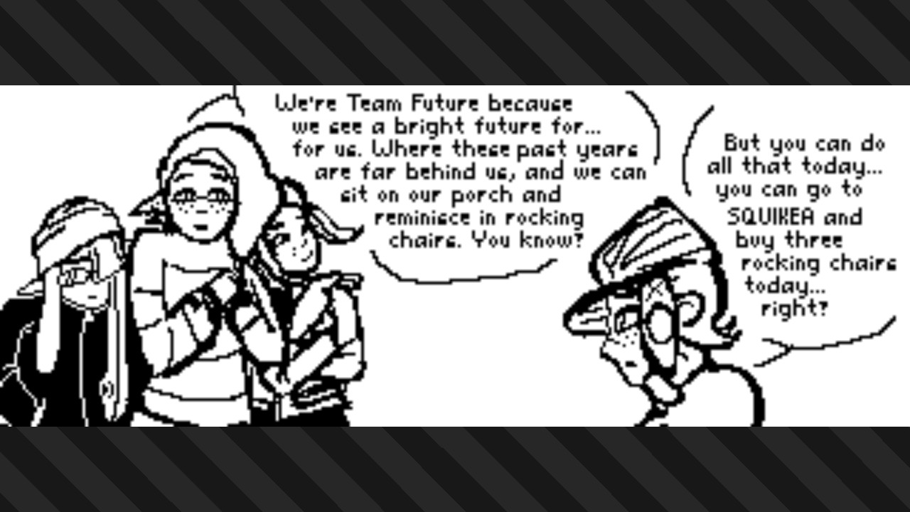 splatoon 3 plaza post depicting a group of three inkfish (two inklings, one octoling) and another octoling having a conversation; the inkling in the middle of the group of three clasps her hands together and says, “We’re Team Future because we see a bright future for… for us. Where these past years are far bring us, and we can sit on our porch and reminisce in rocking chairs. You know?” the other octoling they’re talking to replies, “But you can do all that today… you can go to SQUIKEA [squid IKEA] and buy three rocking chairs today… right?”